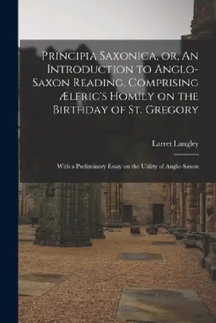 Principia Saxonica, or, An Introduction to Anglo-Saxon Reading, Comprising Ælfric's Homily on the Birthday of St. Gregory: With a Preliminary Essay on by Larret Langley