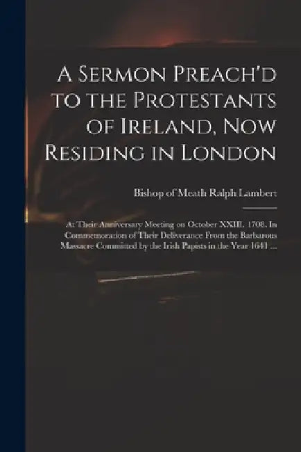 A Sermon Preach'd to the Protestants of Ireland, Now Residing in London: at Their Anniversary Meeting on October XXIII. 1708. In Commemoration of Thei by Ralph Bishop of Meath Lambert