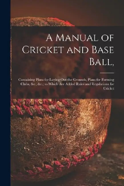 A Manual of Cricket and Base Ball,: Containing Plans for Laying out the Grounds, Plans for Forming Clubs, &c., &c.; to Which Are Added Rules and Regul by Anonymous