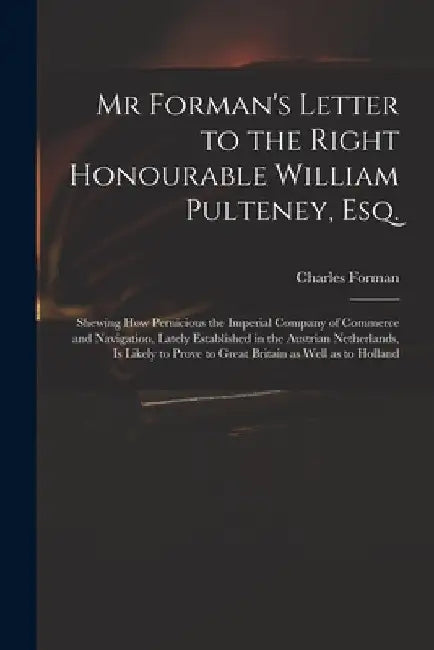 Mr Forman's Letter to the Right Honourable William Pulteney, Esq.: Shewing How Pernicious the Imperial Company of Commerce and Navigation, Lately Esta by Charles Fl 1728 Forman