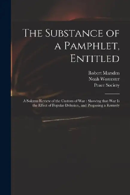 The Substance of a Pamphlet, Entitled: A Solemn Review of the Custom of War: Showing That War is the Effect of Popular Delusion, and Proposing a Remed by Robert Marsden