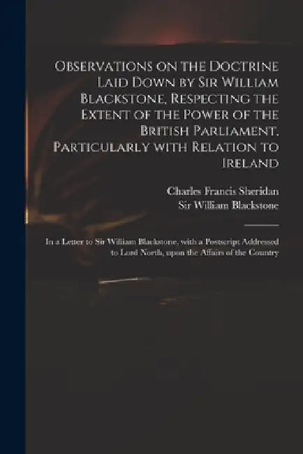 Observations on the Doctrine Laid Down by Sir William Blackstone, Respecting the Extent of the Power of the British Parliament, Particularly With Rela by Charles Francis 1750-1806 Sheridan