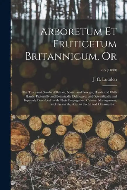 Arboretum Et Fruticetum Britannicum, or: the Trees and Shrubs of Britain, Native and Foreign, Hardy and Half-hardy, Pictorially and Botanically Deline by J. C. (John Claudius) 1783-1 Loudon