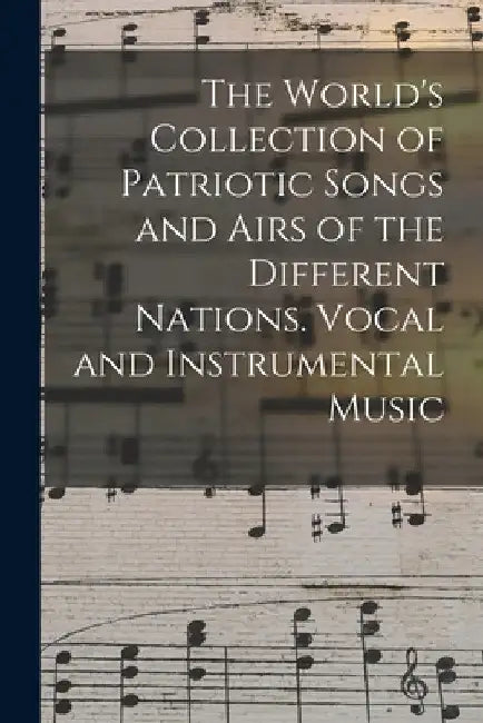 The World's Collection of Patriotic Songs and Airs of the Different Nations. Vocal and Instrumental Music by Anonymous