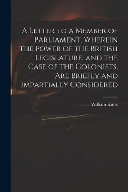 A Letter to a Member of Parliament, Wherein the Power of the British Legislature, and the Case of the Colonists, Are Briefly and Impartially Considere by William 1732-1810 Knox