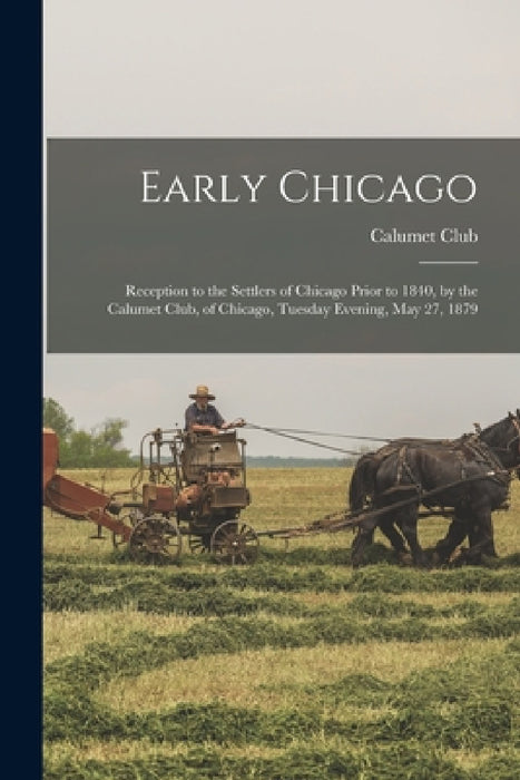 Early Chicago: Reception to the Settlers of Chicago Prior to 1840, by the Calumet Club, of Chicago, Tuesday Evening, May 27, 1879 by Ill ). Calumet Club (Chicago