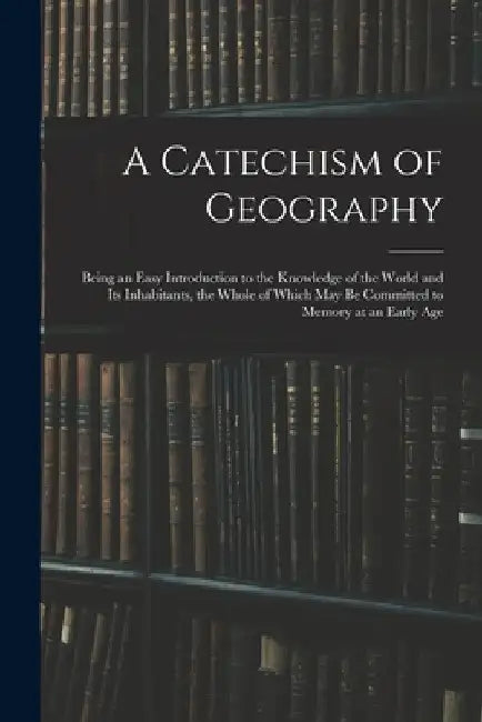 A Catechism of Geography: Being an Easy Introduction to the Knowledge of the World and Its Inhabitants, the Whole of Which May Be Committed to M by Anonymous