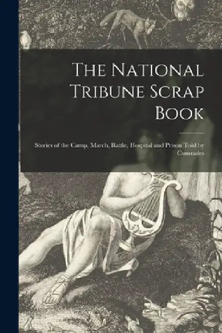 The National Tribune Scrap Book: Stories of the Camp, March, Battle, Hospital and Prison Told by Comrades by Anonymous