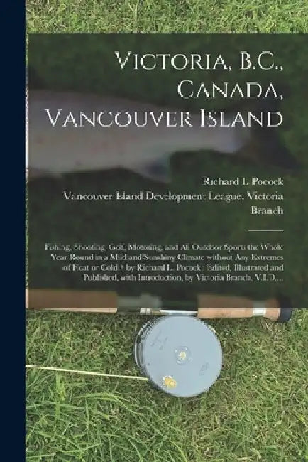 Victoria, B.C., Canada, Vancouver Island: Fishing, Shooting, Golf, Motoring, and All Outdoor Sports the Whole Year Round in a Mild and Sunshiny Climat by Richard L. Pocock