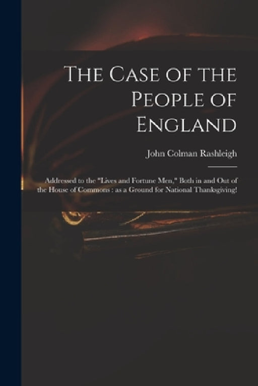 The Case of the People of England: Addressed to the "Lives and Fortune Men," Both in and out of the House of Commons: as a Ground for National Thanksg by John Colman 1772-1847 Rashleigh