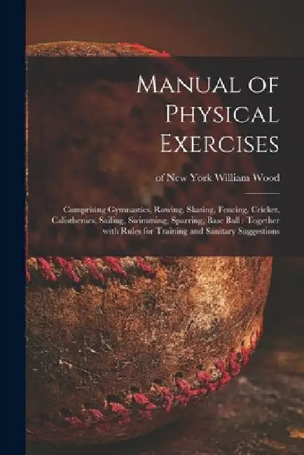 Manual of Physical Exercises: Comprising Gymnastics, Rowing, Skating, Fencing, Cricket, Calisthenics, Sailing, Swimming, Sparring, Base Ball: Togeth by William Of New York Wood