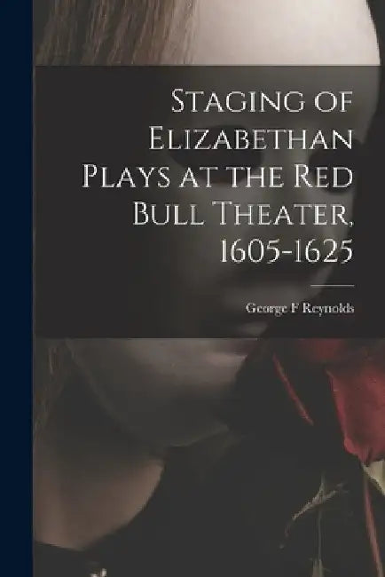 Staging of Elizabethan Plays at the Red Bull Theater, 1605-1625 by George F. Reynolds