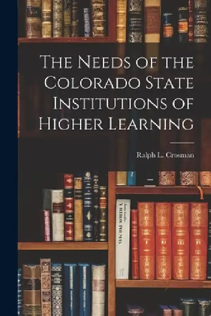 The Needs of the Colorado State Institutions of Higher Learning by Ralph L Crosman