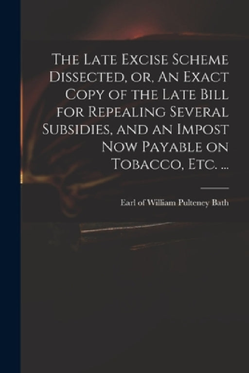 The Late Excise Scheme Dissected, or, An Exact Copy of the Late Bill for Repealing Several Subsidies, and an Impost Now Payable on Tobacco, Etc. ... by William Pulteney Earl of Bath