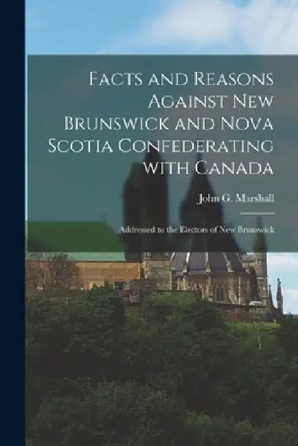 Facts and Reasons Against New Brunswick and Nova Scotia Confederating With Canada [microform]: Addressed to the Electors of New Brunswick by John G. (John George) 1786 Marshall