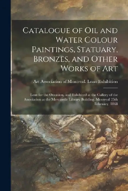 Catalogue of Oil and Water Colour Paintings, Statuary, Bronzes, and Other Works of Art [microform]: Lent for the Occasion, and Exhibited at the Galler by Art Association of Montreal Loan Exh