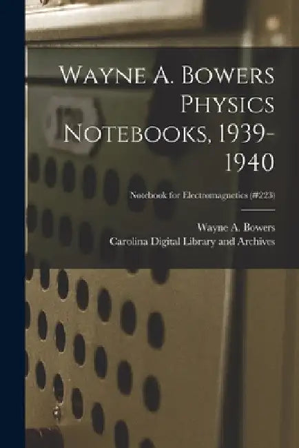 Wayne A. Bowers Physics Notebooks [electronic Resource], 1939-1940; Notebook for Electromagnetics (#223) by Wayne a. (Wayne Alexander) 1. Bowers