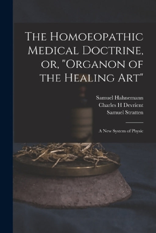 The Homoeopathic Medical Doctrine, or, "Organon of the Healing Art": a New System of Physic by Samuel 1755-1843 Hahnemann, Charles H. Devrient, Samuel Stratten