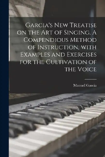 Garcia's New Treatise on the Art of Singing. A Compendious Method of Instruction, With Examples and Exercises for the Cultivation of the Voice by Manuel 1805-1906 Garcia