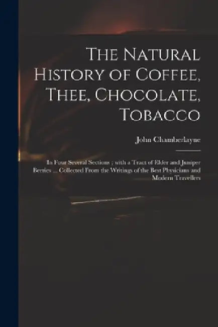 The Natural History of Coffee, Thee, Chocolate, Tobacco: in Four Several Sections; With a Tract of Elder and Juniper Berries ... Collected From the Wr by John 1666-1723 Chamberlayne