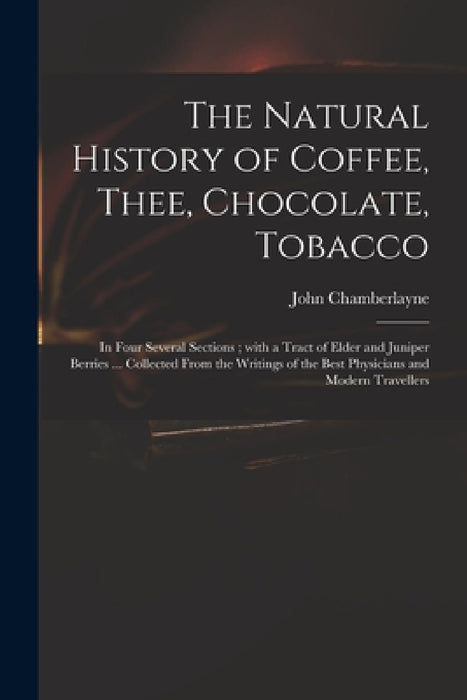 The Natural History of Coffee, Thee, Chocolate, Tobacco: in Four Several Sections; With a Tract of Elder and Juniper Berries ... Collected From the Wr by John 1666-1723 Chamberlayne