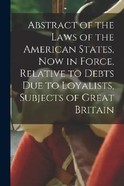 Abstract of the Laws of the American States, Now in Force, Relative to Debts Due to Loyalists, Subjects of Great Britain [microform] by Anonymous