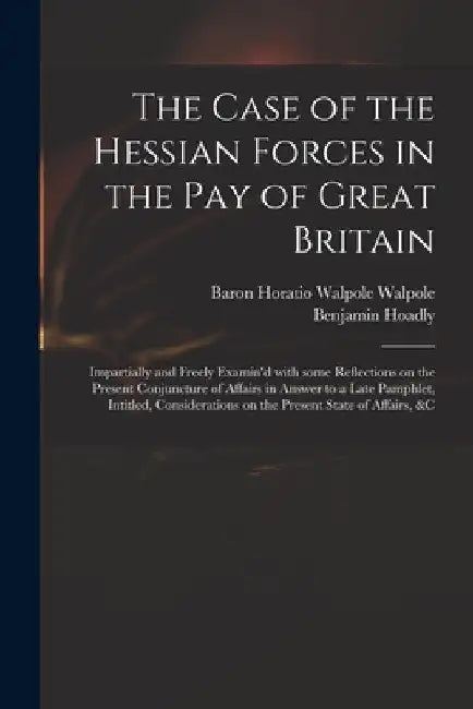 The Case of the Hessian Forces in the Pay of Great Britain [microform]: Impartially and Freely Examin'd With Some Reflections on the Present Conjunctu by Horatio Walpole Baron Walpole