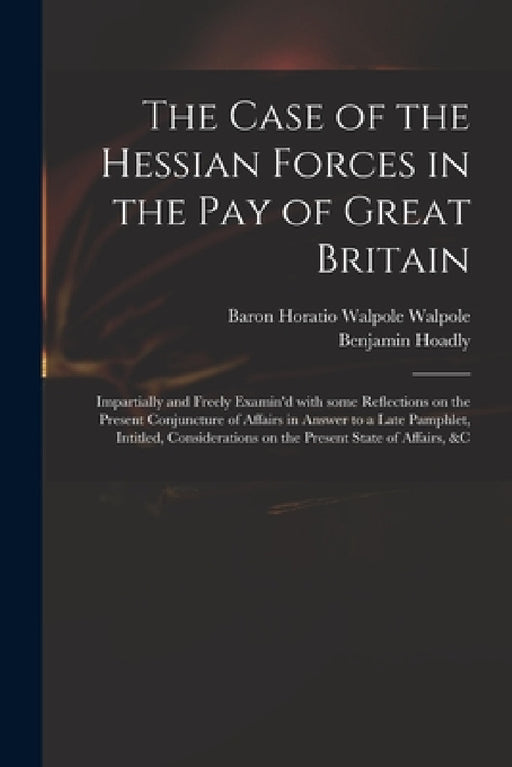 The Case of the Hessian Forces in the Pay of Great Britain [microform]: Impartially and Freely Examin'd With Some Reflections on the Present Conjunctu by Horatio Walpole Baron Walpole, Benjamin 1676-1761 Enquiry Hoadly