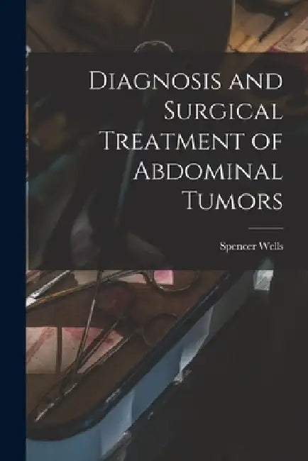 Diagnosis and Surgical Treatment of Abdominal Tumors by Spencer 1818-1897 Wells