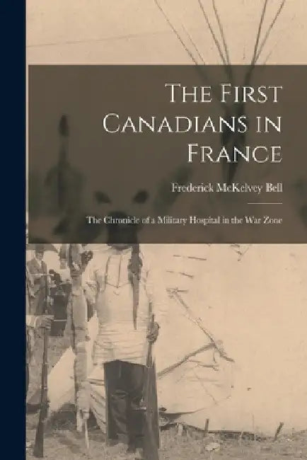 The First Canadians in France: the Chronicle of a Military Hospital in the War Zone by Frederick McKelvey 1878-1931 Bell