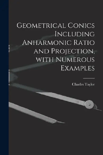 Geometrical Conics Including Anharmonic Ratio and Projection, With Numerous Examples by Charles 1840-1908 Taylor