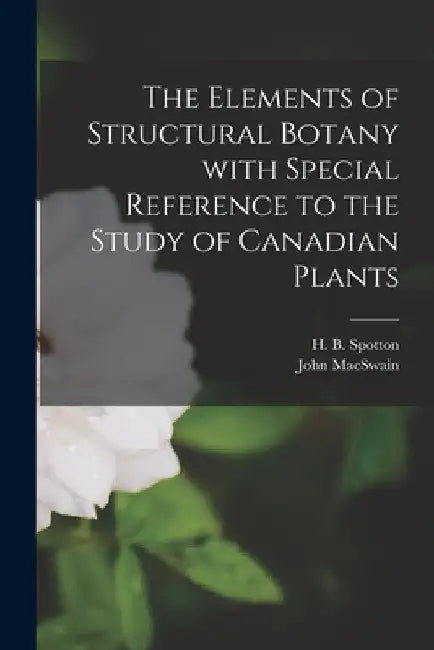 The Elements of Structural Botany With Special Reference to the Study of Canadian Plants [microform] by H. B. (Henry Byron) 1844-1933 Spotton