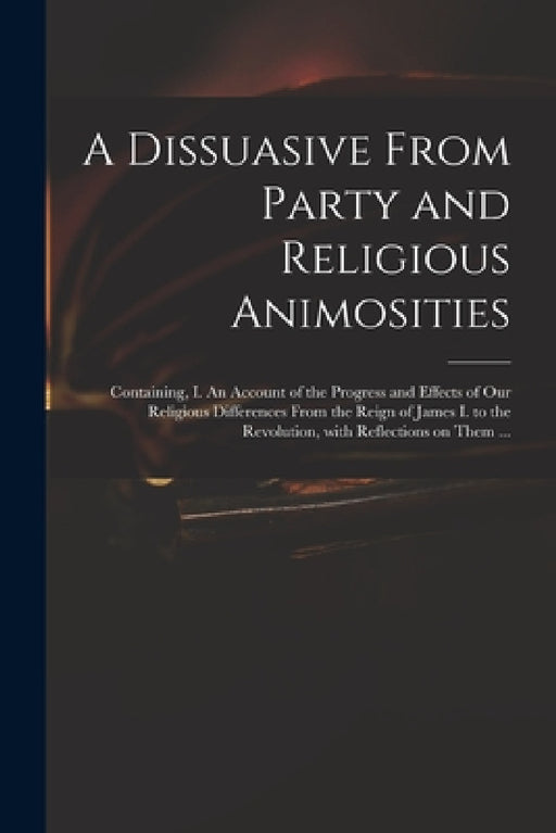 A Dissuasive From Party and Religious Animosities: Containing, I. An Account of the Progress and Effects of Our Religious Differences From the Reign o by Anonymous