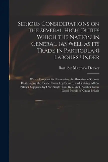 Serious Considerations on the Several High Duties Which the Nation in General, (as Well as Its Trade in Particular) Labours Under: With a Proposal for by Matthew Decker