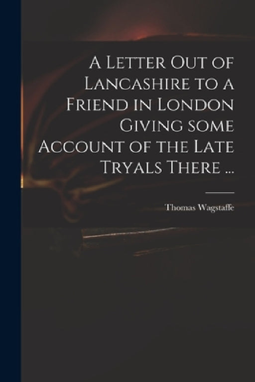 A Letter out of Lancashire to a Friend in London Giving Some Account of the Late Tryals There ... by Thomas 1645-1712 Wagstaffe