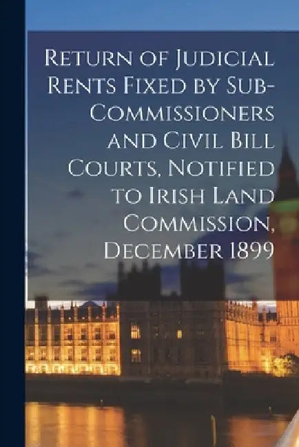 Return of Judicial Rents Fixed by Sub-Commissioners and Civil Bill Courts, Notified to Irish Land Commission, December 1899 by Anonymous