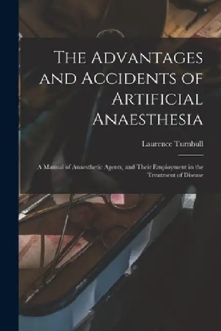 The Advantages and Accidents of Artificial Anaesthesia: a Manual of Anaesthetic Agents, and Their Employment in the Treatment of Disease by Laurence 1821-1900 Turnbull
