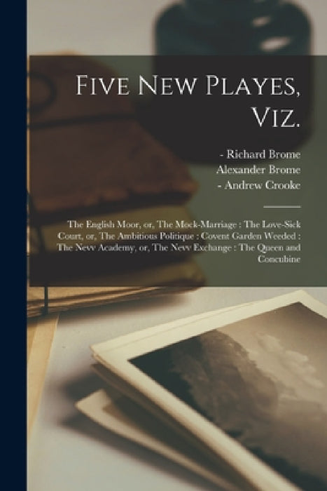 Five New Playes, Viz.: The English Moor, or, The Mock-marriage: The Love-sick Court, or, The Ambitious Politique: Covent Garden Weeded: The N by Richard -1652? Brome, Alexander 1620-1666 Brome, Andrew -1674 Crooke