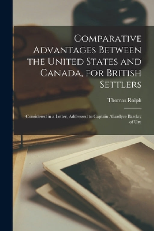 Comparative Advantages Between the United States and Canada, for British Settlers [microform]: Considered in a Letter, Addressed to Captain Allardyce by Thomas 1820?-1883 Rolph
