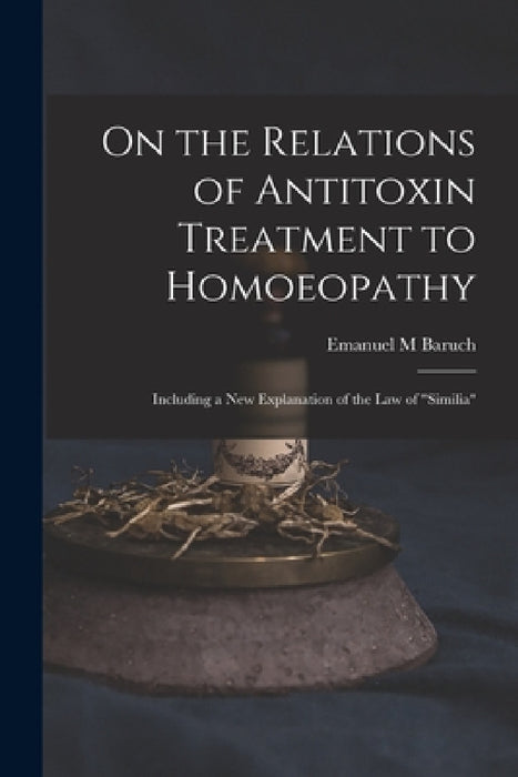 On the Relations of Antitoxin Treatment to Homoeopathy: Including a New Explanation of the Law of "similia" by Emanuel M. Baruch