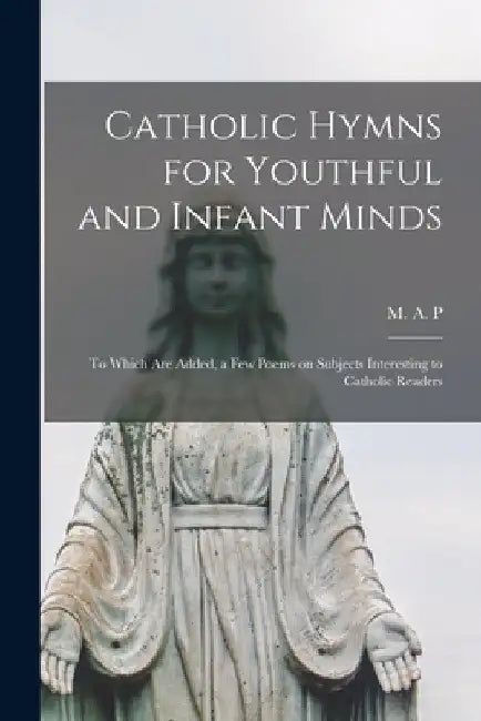 Catholic Hymns for Youthful and Infant Minds: to Which Are Added, a Few Poems on Subjects Interesting to Catholic Readers by M a P