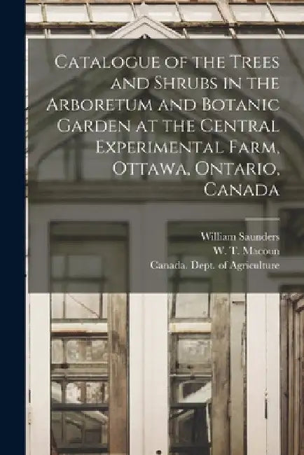 Catalogue of the Trees and Shrubs in the Arboretum and Botanic Garden at the Central Experimental Farm, Ottawa, Ontario, Canada [microform] by William 1836-1914 Saunders