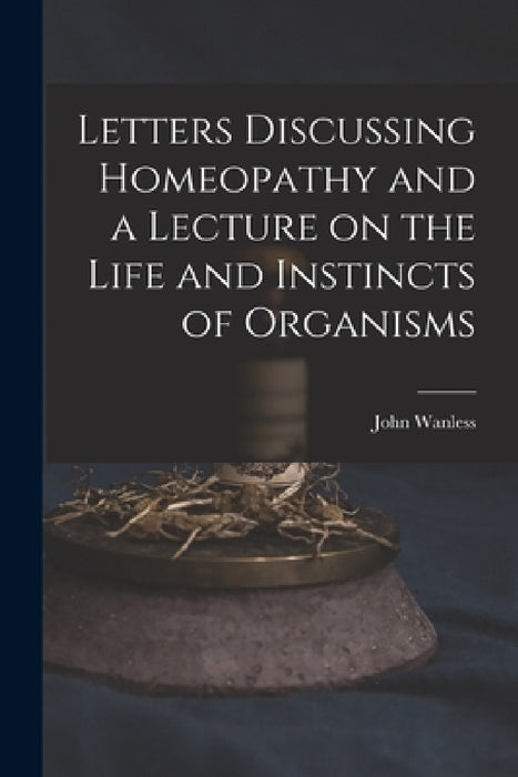 Letters Discussing Homeopathy and a Lecture on the Life and Instincts of Organisms [microform] by John Wanless
