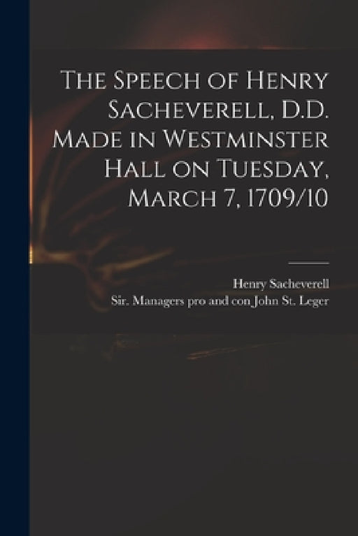 The Speech of Henry Sacheverell, D.D. Made in Westminster Hall on Tuesday, March 7, 1709/10 by Henry 1674-1724 Sacheverell, John Sir Managers Pro an St Leger