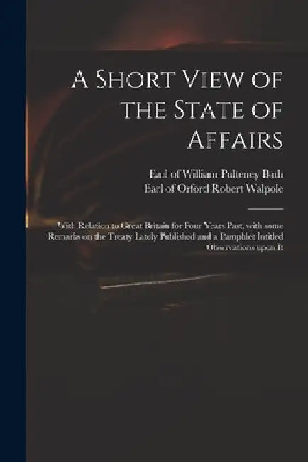 A Short View of the State of Affairs: With Relation to Great Britain for Four Years Past, With Some Remarks on the Treaty Lately Published and a Pamph by William Pulteney Earl of Bath