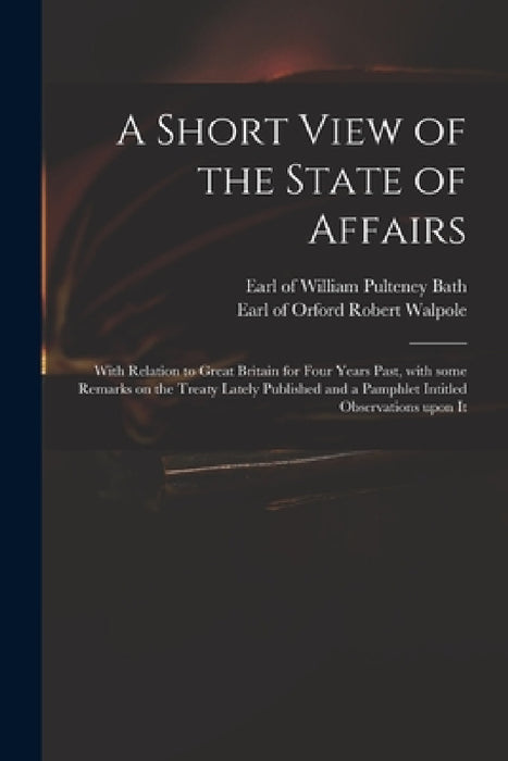 A Short View of the State of Affairs: With Relation to Great Britain for Four Years Past, With Some Remarks on the Treaty Lately Published and a Pamph by William Pulteney Earl of Bath, Robert Earl of Orford Walpole