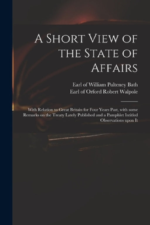 A Short View of the State of Affairs: With Relation to Great Britain for Four Years Past, With Some Remarks on the Treaty Lately Published and a Pamph by William Pulteney Earl of Bath, Robert Earl of Orford Walpole