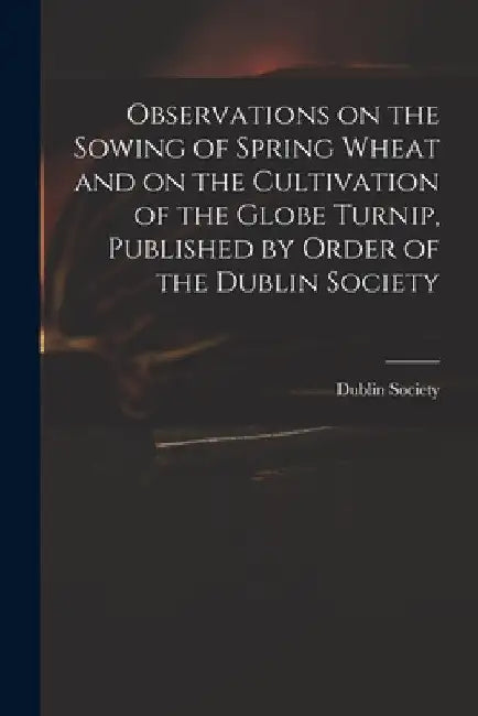 Observations on the Sowing of Spring Wheat and on the Cultivation of the Globe Turnip, Published by Order of the Dublin Society by Dublin Society
