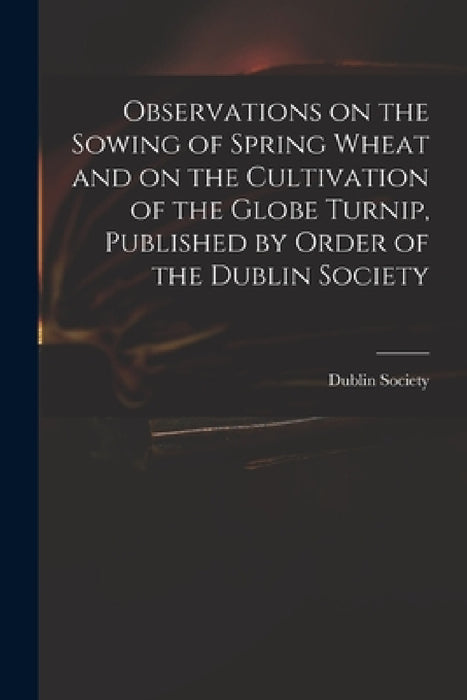 Observations on the Sowing of Spring Wheat and on the Cultivation of the Globe Turnip, Published by Order of the Dublin Society by Dublin Society