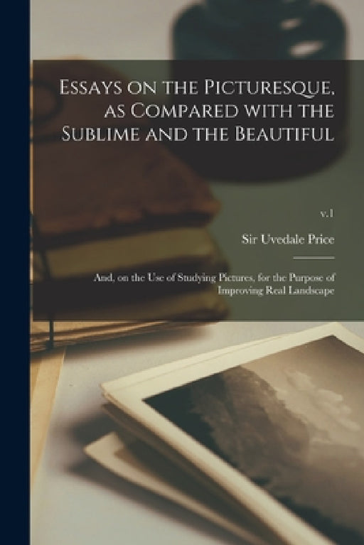 Essays on the Picturesque, as Compared With the Sublime and the Beautiful: and, on the Use of Studying Pictures, for the Purpose of Improving Real Lan by Uvedale Price